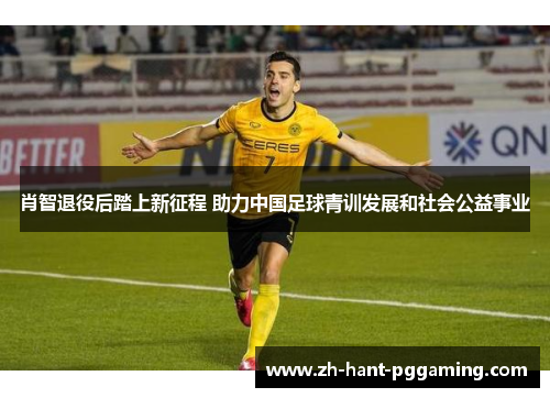 肖智退役后踏上新征程 助力中国足球青训发展和社会公益事业