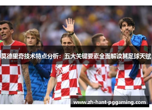莫德里奇技术特点分析：五大关键要素全面解读其足球天赋