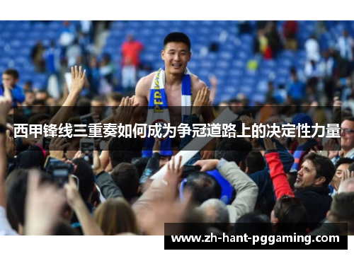 西甲锋线三重奏如何成为争冠道路上的决定性力量