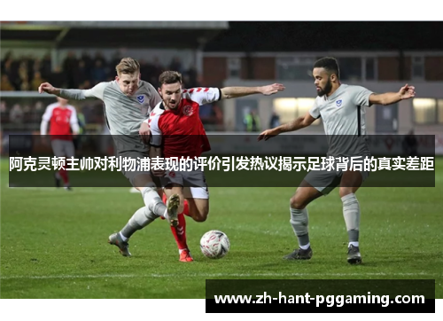 阿克灵顿主帅对利物浦表现的评价引发热议揭示足球背后的真实差距