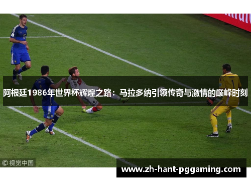 阿根廷1986年世界杯辉煌之路：马拉多纳引领传奇与激情的巅峰时刻