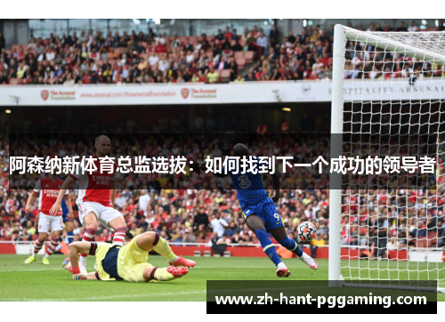 阿森纳新体育总监选拔：如何找到下一个成功的领导者