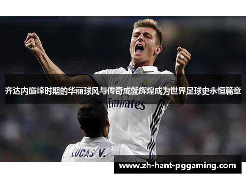 齐达内巅峰时期的华丽球风与传奇成就辉煌成为世界足球史永恒篇章