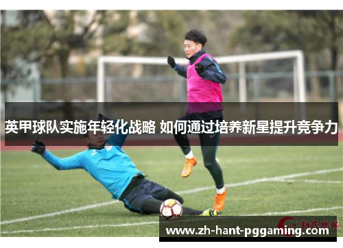 英甲球队实施年轻化战略 如何通过培养新星提升竞争力