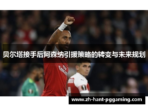 贝尔塔接手后阿森纳引援策略的转变与未来规划