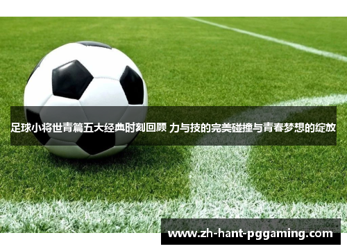 足球小将世青篇五大经典时刻回顾 力与技的完美碰撞与青春梦想的绽放