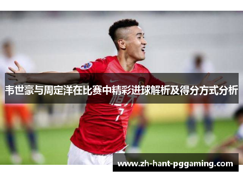 韦世豪与周定洋在比赛中精彩进球解析及得分方式分析