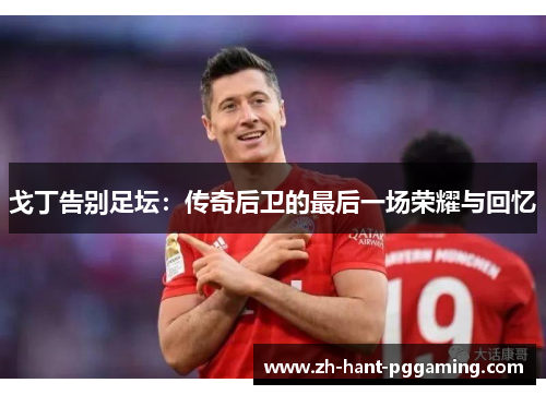 戈丁告别足坛：传奇后卫的最后一场荣耀与回忆