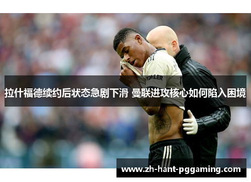 拉什福德续约后状态急剧下滑 曼联进攻核心如何陷入困境