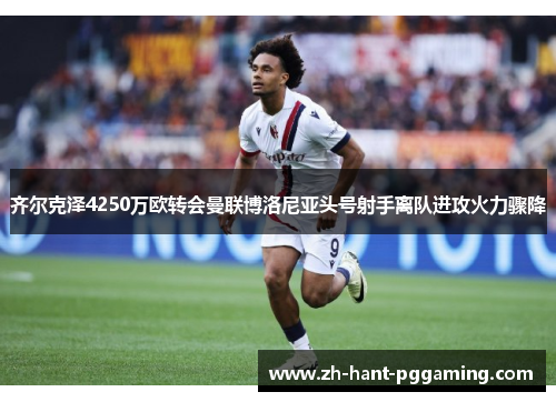 齐尔克泽4250万欧转会曼联博洛尼亚头号射手离队进攻火力骤降